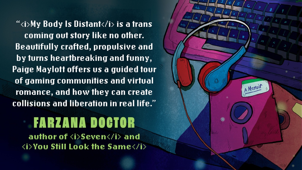 Review by Farzana Doctor: My Body is Distant is a trans coming out story like no other. Beautifully crafted, propulsive and by turns heartbreaking and funny, Paige Maylott offers us a guided tour of gaming communities and virtual romance, and how they can create collisions and liberation in real life
